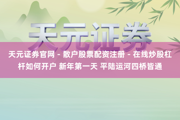 天元证券官网 - 散户股票配资注册 - 在线炒股杠杆如何开户 新年第一天 平陆运河四桥皆通