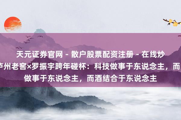天元证券官网 - 散户股票配资注册 - 在线炒股杠杆如何开户 泸州老窖×罗振宇跨年碰杯：科技做事于东说念主，而酒结合于东说念主
