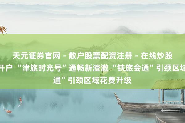 天元证券官网 - 散户股票配资注册 - 在线炒股杠杆如何开户 “津旅时光号”通畅新澄澈 “铁旅会通”引颈区域花费升级