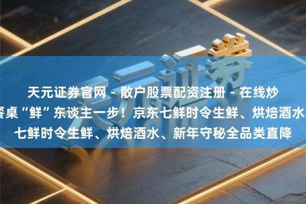 天元证券官网 - 散户股票配资注册 - 在线炒股杠杆如何开户 跨年餐桌“鲜”东谈主一步！京东七鲜时令生鲜、烘焙酒水、新年守秘全品类直降