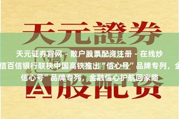 天元证券官网 - 散户股票配资注册 - 在线炒股杠杆如何开户 中信百信银行联袂中国高铁推出“信心号”品牌专列，金融信心护航回家路