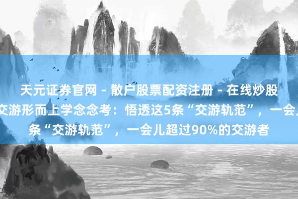 天元证券官网 - 散户股票配资注册 - 在线炒股杠杆如何开户 16年交游形而上学念念考：悟透这5条“交游轨范”，一会儿超过90%的交游者