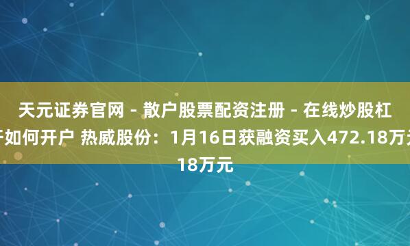 天元证券官网 - 散户股票配资注册 - 在线炒股杠杆如何开户 热威股份：1月16日获融资买入472.18万元