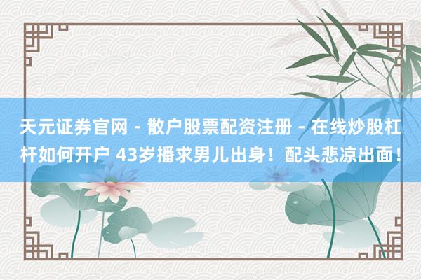 天元证券官网 - 散户股票配资注册 - 在线炒股杠杆如何开户 43岁播求男儿出身！配头悲凉出面！